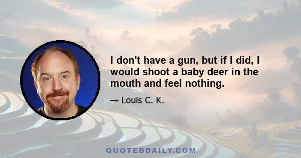 I don't have a gun, but if I did, I would shoot a baby deer in the mouth and feel nothing.