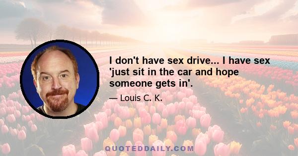 I don't have sex drive... I have sex 'just sit in the car and hope someone gets in'.