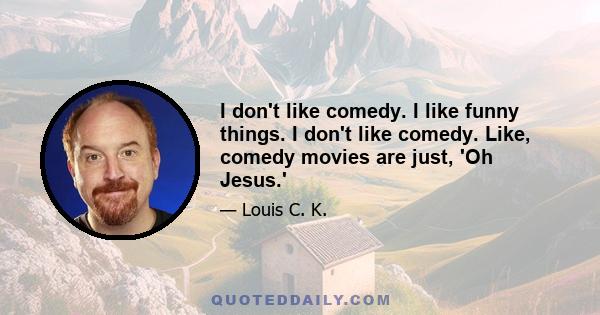 I don't like comedy. I like funny things. I don't like comedy. Like, comedy movies are just, 'Oh Jesus.'