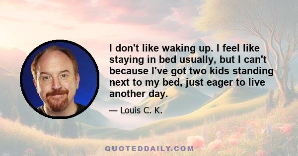 I don't like waking up. I feel like staying in bed usually, but I can't because I've got two kids standing next to my bed, just eager to live another day.