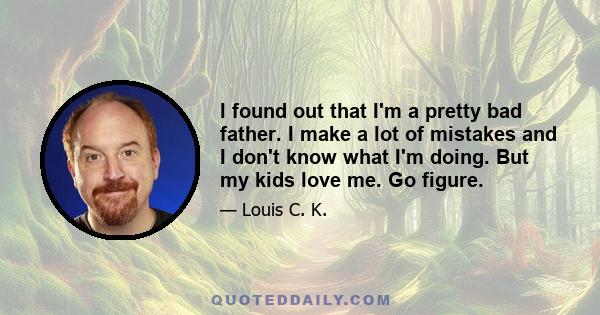 I found out that I'm a pretty bad father. I make a lot of mistakes and I don't know what I'm doing. But my kids love me. Go figure.