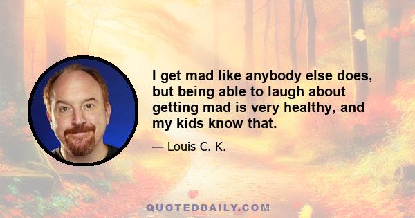 I get mad like anybody else does, but being able to laugh about getting mad is very healthy, and my kids know that.