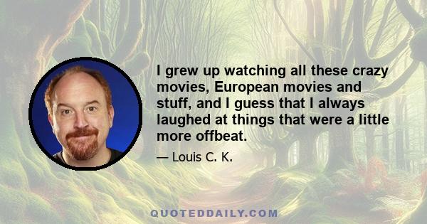 I grew up watching all these crazy movies, European movies and stuff, and I guess that I always laughed at things that were a little more offbeat.