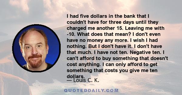 I had five dollars in the bank that I couldn't have for three days until they charged me another 15. Leaving me with -10. What does that mean? I don't even have no money any more. I wish I had nothing. But I don't have