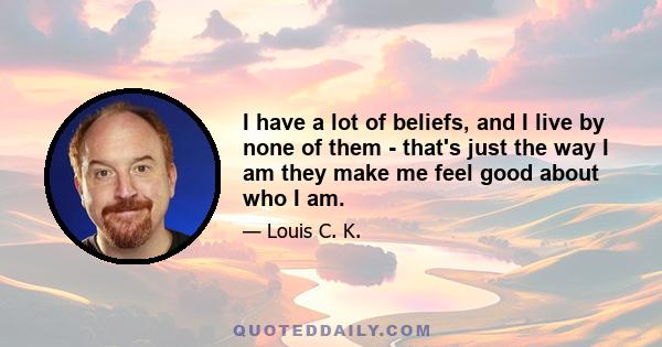 I have a lot of beliefs, and I live by none of them - that's just the way I am they make me feel good about who I am.