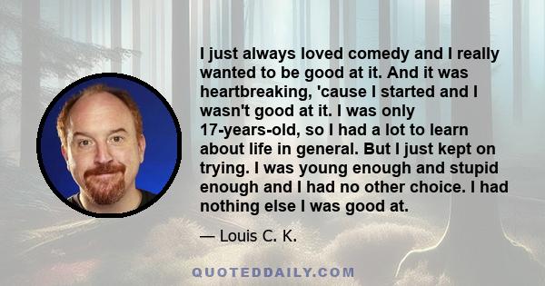 I just always loved comedy and I really wanted to be good at it. And it was heartbreaking, 'cause I started and I wasn't good at it. I was only 17-years-old, so I had a lot to learn about life in general. But I just