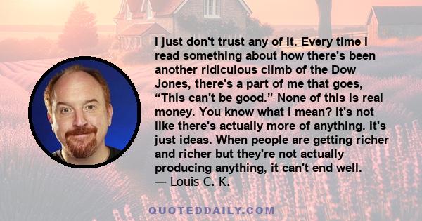 I just don't trust any of it. Every time I read something about how there's been another ridiculous climb of the Dow Jones, there's a part of me that goes, “This can't be good.” None of this is real money. You know what 