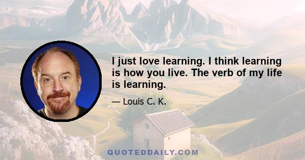 I just love learning. I think learning is how you live. The verb of my life is learning.