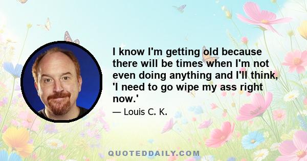 I know I'm getting old because there will be times when I'm not even doing anything and I'll think, 'I need to go wipe my ass right now.'