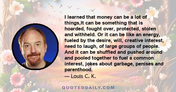 I learned that money can be a lot of things,It can be something that is hoarded, fought over, protected, stolen and withheld. Or it can be like an energy, fueled by the desire, will, creative interest, need to laugh, of 