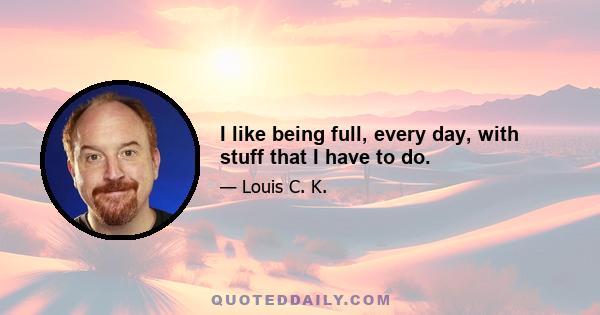 I like being full, every day, with stuff that I have to do.