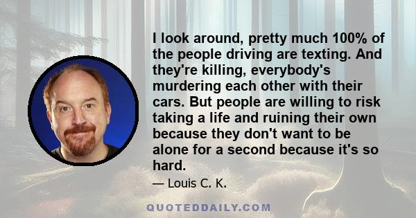 I look around, pretty much 100% of the people driving are texting. And they're killing, everybody's murdering each other with their cars. But people are willing to risk taking a life and ruining their own because they