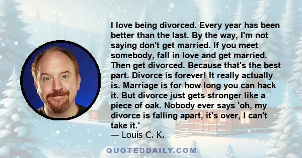 I love being divorced. Every year has been better than the last. By the way, I'm not saying don't get married. If you meet somebody, fall in love and get married. Then get divorced. Because that's the best part. Divorce 