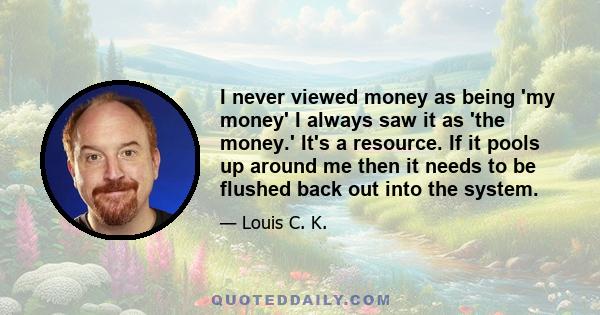 I never viewed money as being 'my money' I always saw it as 'the money.' It's a resource. If it pools up around me then it needs to be flushed back out into the system.