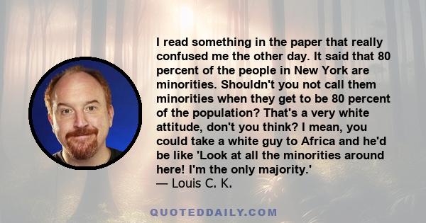 I read something in the paper that really confused me the other day. It said that 80 percent of the people in New York are minorities. Shouldn't you not call them minorities when they get to be 80 percent of the