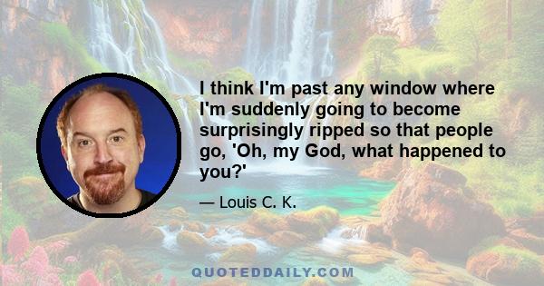 I think I'm past any window where I'm suddenly going to become surprisingly ripped so that people go, 'Oh, my God, what happened to you?'