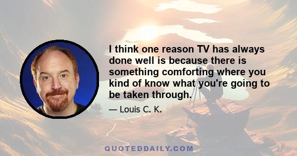 I think one reason TV has always done well is because there is something comforting where you kind of know what you're going to be taken through.