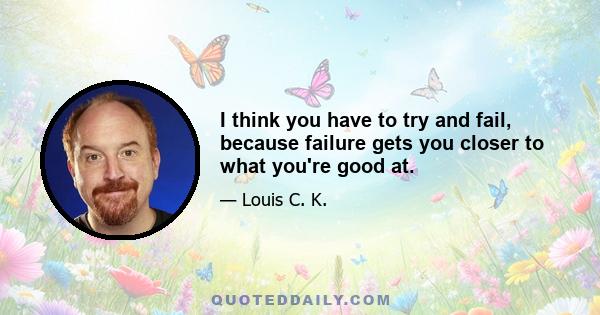 I think you have to try and fail, because failure gets you closer to what you're good at.