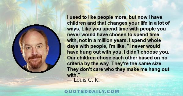 I used to like people more, but now I have children and that changes your life in a lot of ways. Like you spend time with people you never would have chosen to spend time with, not in a million years. I spend whole days 