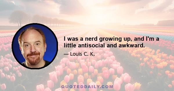 I was a nerd growing up, and I'm a little antisocial and awkward.