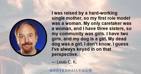 I was raised by a hard-working single mother, so my first role model was a woman. My only caretaker was a woman, and I have three sisters, so my community was girls. I have two girls, and my dog is a girl. My dead dog