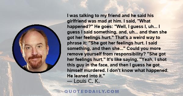 I was talking to my friend and he said his girlfriend was mad at him. I said, What happened? He goes: Well, I guess I, uh... I guess I said something, and, uh... and then she got her feelings hurt. That's a weird way to 