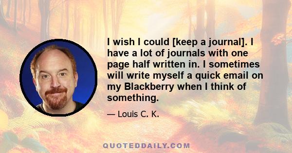 I wish I could [keep a journal]. I have a lot of journals with one page half written in. I sometimes will write myself a quick email on my Blackberry when I think of something.