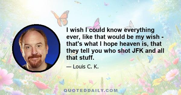 I wish I could know everything ever, like that would be my wish - that's what I hope heaven is, that they tell you who shot JFK and all that stuff.