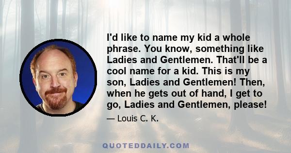 I'd like to name my kid a whole phrase. You know, something like Ladies and Gentlemen. That'll be a cool name for a kid. This is my son, Ladies and Gentlemen! Then, when he gets out of hand, I get to go, Ladies and