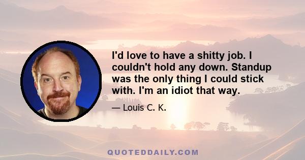 I'd love to have a shitty job. I couldn't hold any down. Standup was the only thing I could stick with. I'm an idiot that way.