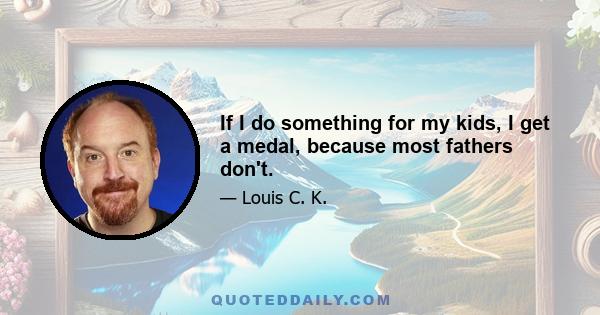 If I do something for my kids, I get a medal, because most fathers don't.