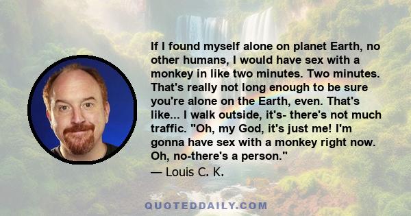 If I found myself alone on planet Earth, no other humans, I would have sex with a monkey in like two minutes. Two minutes. That's really not long enough to be sure you're alone on the Earth, even. That's like... I walk