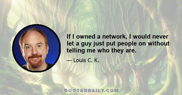 If I owned a network, I would never let a guy just put people on without telling me who they are.