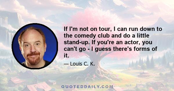 If I'm not on tour, I can run down to the comedy club and do a little stand-up. If you're an actor, you can't go - I guess there's forms of it.