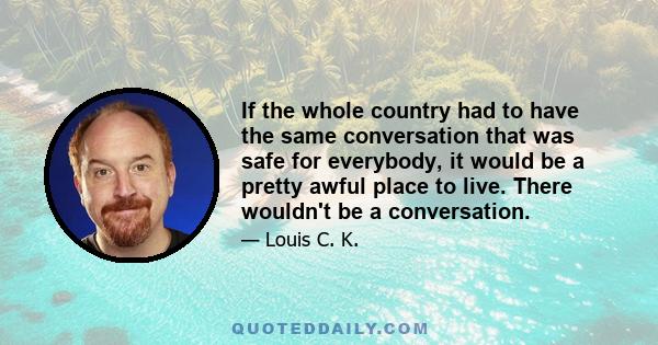 If the whole country had to have the same conversation that was safe for everybody, it would be a pretty awful place to live. There wouldn't be a conversation.