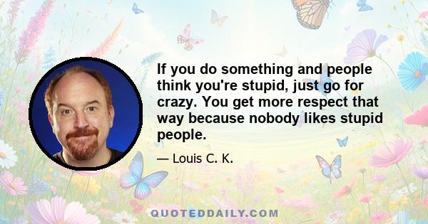 If you do something and people think you're stupid, just go for crazy. You get more respect that way because nobody likes stupid people.