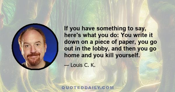 If you have something to say, here's what you do: You write it down on a piece of paper, you go out in the lobby, and then you go home and you kill yourself.