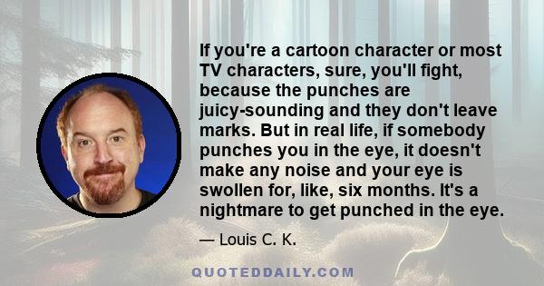 If you're a cartoon character or most TV characters, sure, you'll fight, because the punches are juicy-sounding and they don't leave marks. But in real life, if somebody punches you in the eye, it doesn't make any noise 