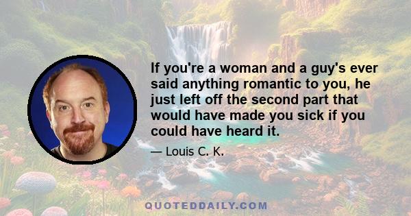 If you're a woman and a guy's ever said anything romantic to you, he just left off the second part that would have made you sick if you could have heard it.