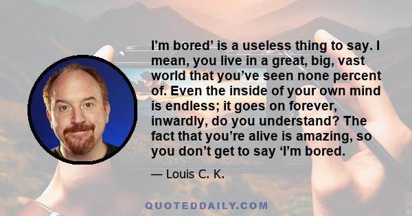 I’m bored’ is a useless thing to say. I mean, you live in a great, big, vast world that you’ve seen none percent of. Even the inside of your own mind is endless; it goes on forever, inwardly, do you understand? The fact 