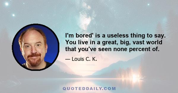 I'm bored' is a useless thing to say. You live in a great, big, vast world that you've seen none percent of.