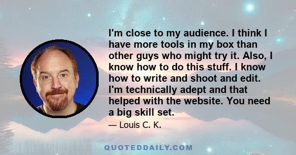 I'm close to my audience. I think I have more tools in my box than other guys who might try it. Also, I know how to do this stuff. I know how to write and shoot and edit. I'm technically adept and that helped with the