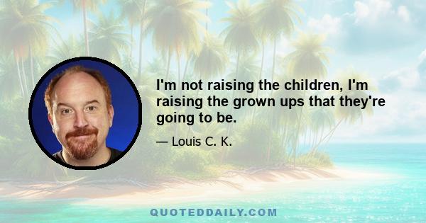 I'm not raising the children, I'm raising the grown ups that they're going to be.