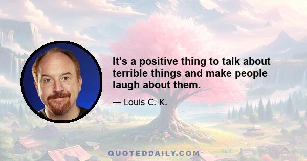 It's a positive thing to talk about terrible things and make people laugh about them.