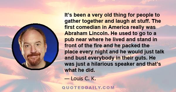 It’s been a very old thing for people to gather together and laugh at stuff. The first comedian in America really was Abraham Lincoln. He used to go to a pub near where he lived and stand in front of the fire and he