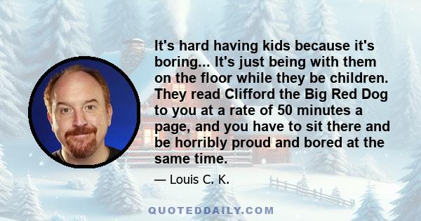 It's hard having kids because it's boring... It's just being with them on the floor while they be children. They read Clifford the Big Red Dog to you at a rate of 50 minutes a page, and you have to sit there and be