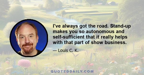 I've always got the road. Stand-up makes you so autonomous and self-sufficient that it really helps with that part of show business.