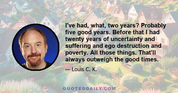 I've had, what, two years? Probably five good years. Before that I had twenty years of uncertainty and suffering and ego destruction and poverty. All those things. That'll always outweigh the good times.