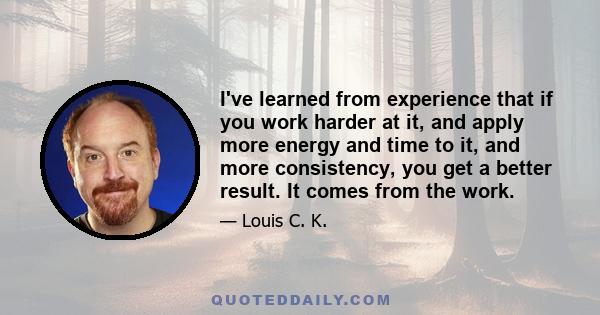 I've learned from experience that if you work harder at it, and apply more energy and time to it, and more consistency, you get a better result. It comes from the work.