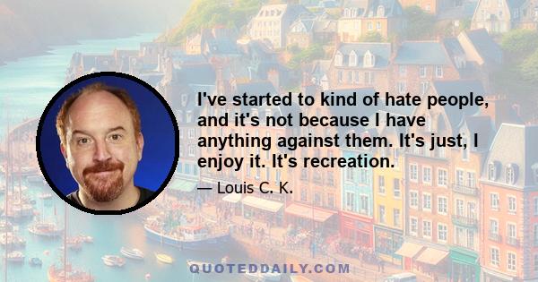 I've started to kind of hate people, and it's not because I have anything against them. It's just, I enjoy it. It's recreation.